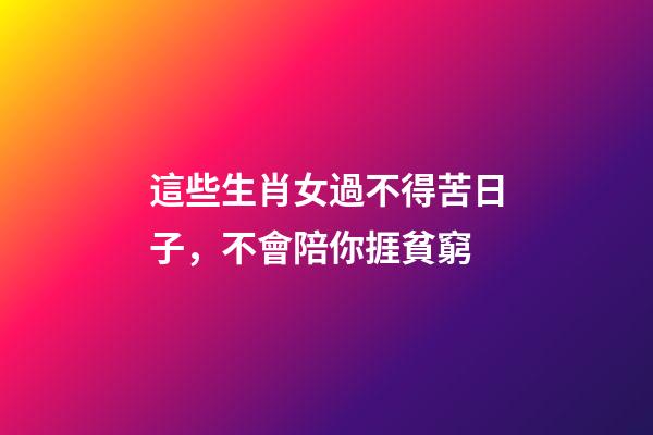 這些生肖女過不得苦日子，不會陪你捱貧窮