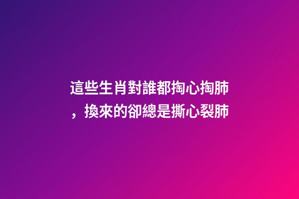這些生肖對誰都掏心掏肺，換來的卻總是撕心裂肺
