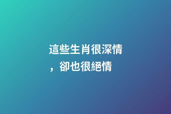 這些生肖很深情，卻也很絕情