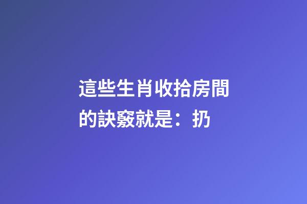 這些生肖收拾房間的訣竅就是：扔