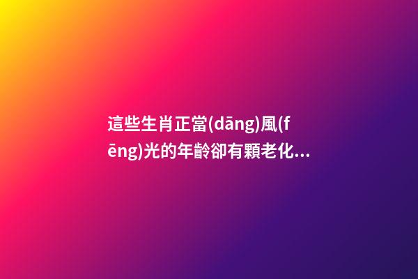 這些生肖正當(dāng)風(fēng)光的年齡卻有顆老化的心