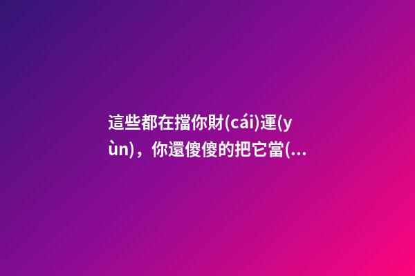 這些都在擋你財(cái)運(yùn)，你還傻傻的把它當(dāng)寶貝放家里
