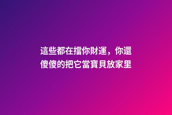 這些都在擋你財運，你還傻傻的把它當寶貝放家里