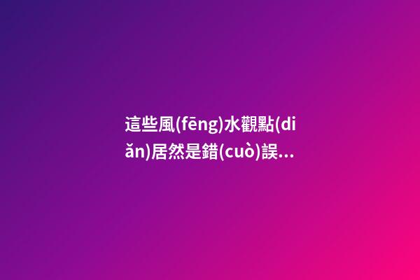 這些風(fēng)水觀點(diǎn)居然是錯(cuò)誤的？