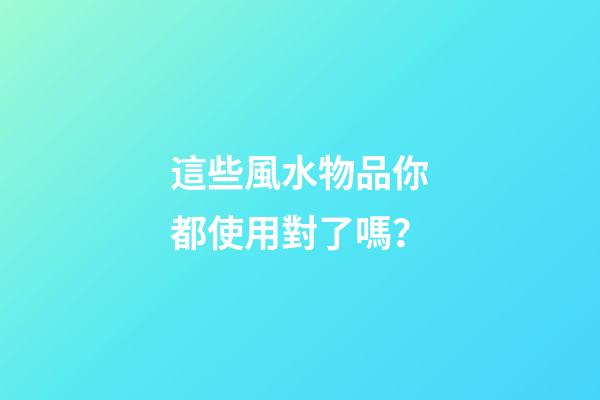 這些風水物品你都使用對了嗎？