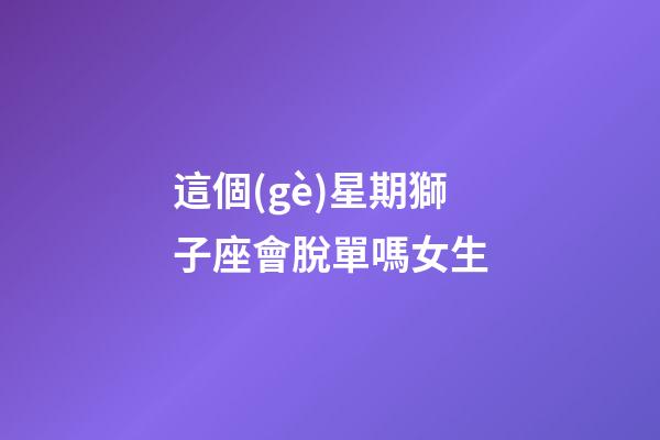 這個(gè)星期獅子座會脫單嗎女生-第1張-星座運(yùn)勢-玄機(jī)派