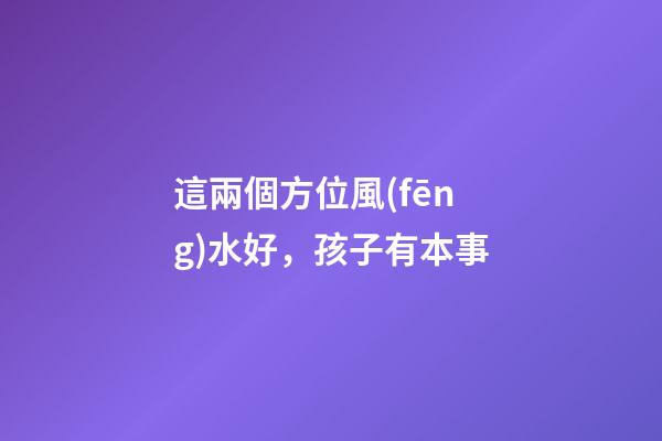 這兩個方位風(fēng)水好，孩子有本事