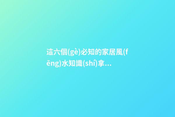 這六個(gè)必知的家居風(fēng)水知識(shí)拿去