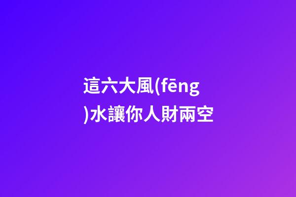這六大風(fēng)水讓你人財兩空