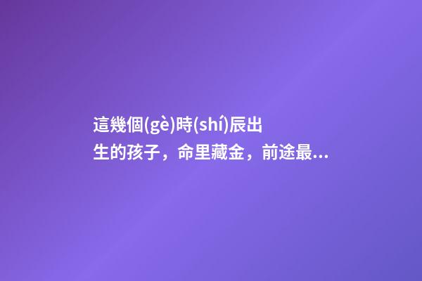 這幾個(gè)時(shí)辰出生的孩子，命里藏金，前途最光明！