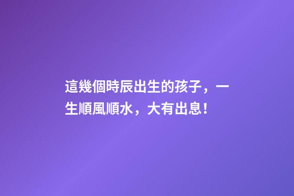 這幾個時辰出生的孩子，一生順風順水，大有出息！