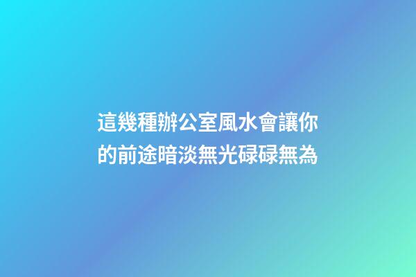 這幾種辦公室風水會讓你的前途暗淡無光碌碌無為