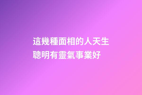 這幾種面相的人天生聰明有靈氣事業好