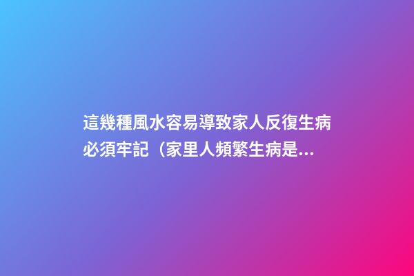 這幾種風水容易導致家人反復生病必須牢記（家里人頻繁生病是風水不好嗎）
