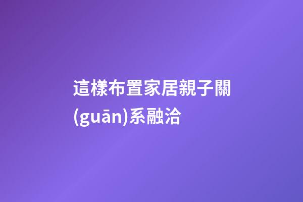 這樣布置家居親子關(guān)系融洽