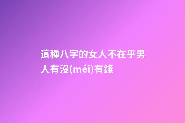 這種八字的女人不在乎男人有沒(méi)有錢