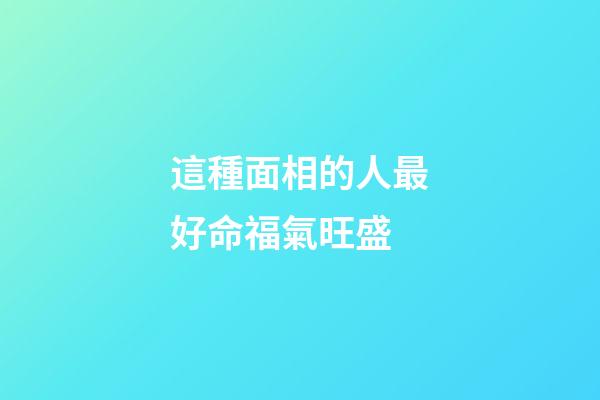 這種面相的人最好命福氣旺盛