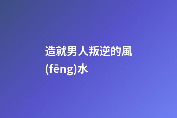 造就男人叛逆的風(fēng)水