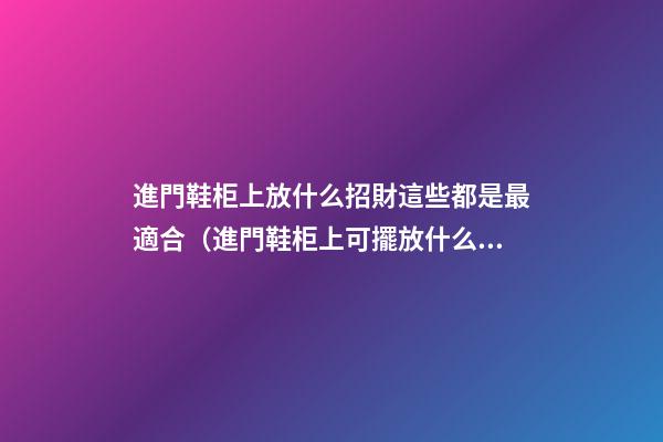 進門鞋柜上放什么招財這些都是最適合（進門鞋柜上可擺放什么招財）