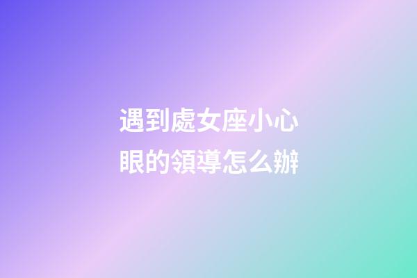 遇到處女座小心眼的領導怎么辦-第1張-星座運勢-玄機派