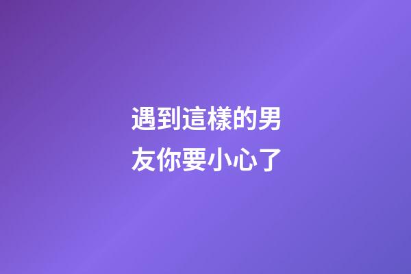 遇到這樣的男友你要小心了