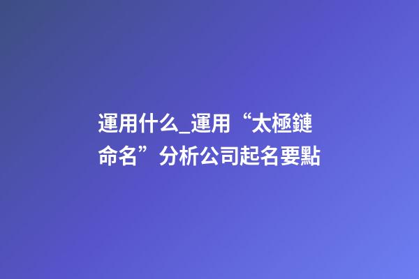 運用什么_運用“太極鏈命名”分析公司起名要點-第1張-公司起名-玄機派