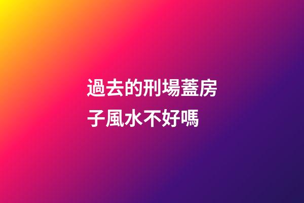 過去的刑場蓋房子風水不好嗎