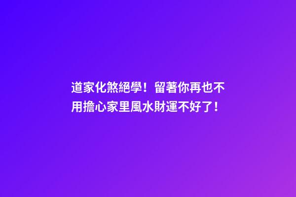 道家化煞絕學！留著你再也不用擔心家里風水財運不好了！