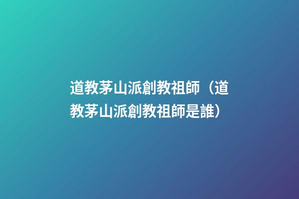道教茅山派創教祖師（道教茅山派創教祖師是誰）