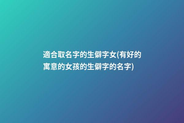 適合取名字的生僻字女(有好的寓意的女孩的生僻字的名字)