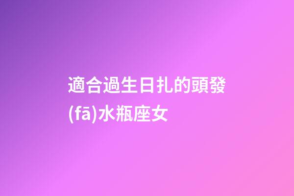 適合過生日扎的頭發(fā)水瓶座女-第1張-星座運勢-玄機派