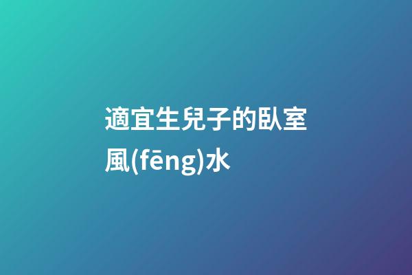 適宜生兒子的臥室風(fēng)水