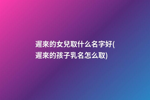 遲來的女兒取什么名字好(遲來的孩子乳名怎么取)