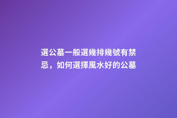 選公墓一般選幾排幾號有禁忌，如何選擇風水好的公墓