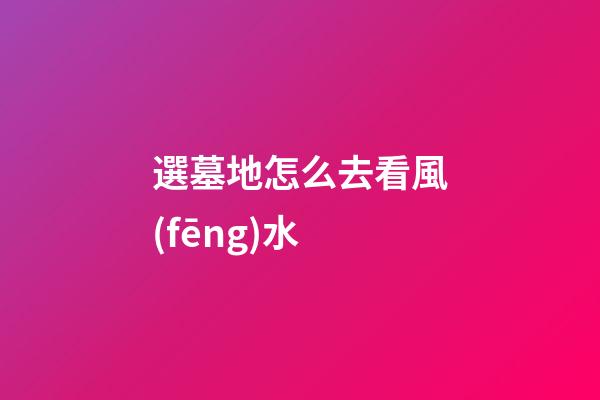 選墓地怎么去看風(fēng)水