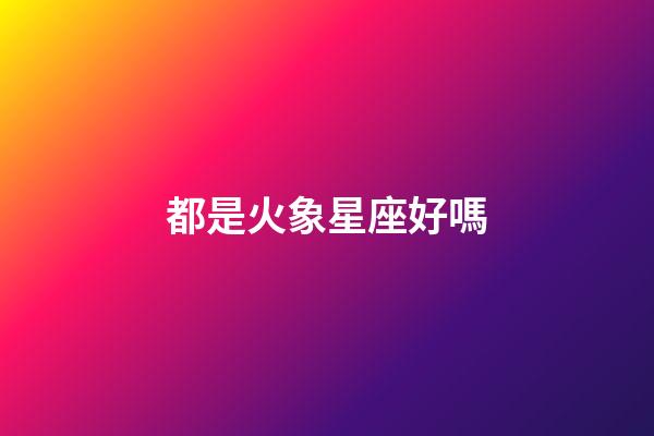 都是火象星座好嗎-第1張-星座運(yùn)勢(shì)-玄機(jī)派