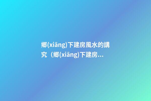 鄉(xiāng)下建房風水的講究（鄉(xiāng)下建房要注意哪些風水）