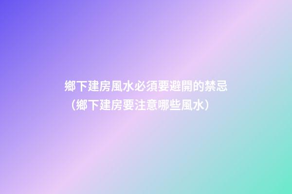 鄉下建房風水必須要避開的禁忌（鄉下建房要注意哪些風水）