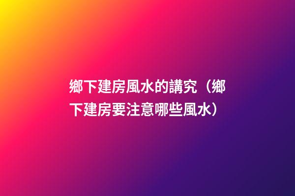 鄉下建房風水的講究（鄉下建房要注意哪些風水）
