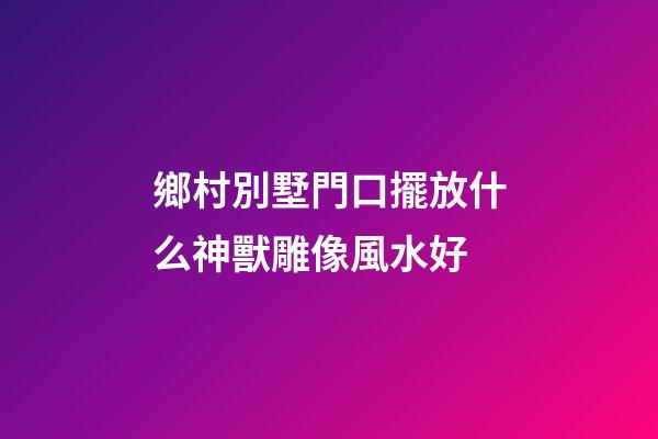 鄉村別墅門口擺放什么神獸雕像風水好