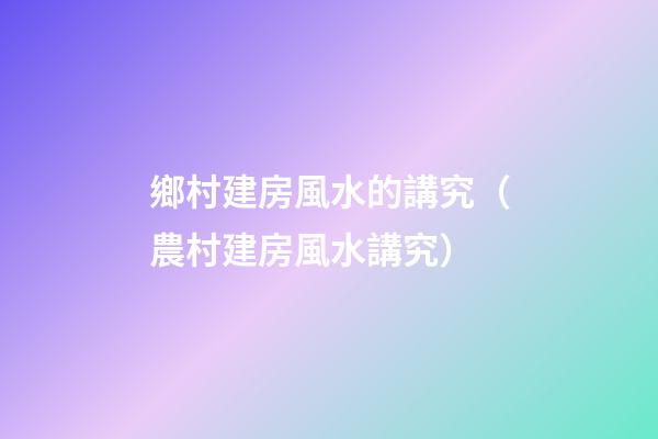 鄉村建房風水的講究（農村建房風水講究）