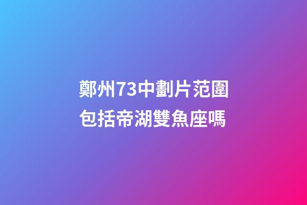 鄭州73中劃片范圍包括帝湖雙魚座嗎-第1張-星座運(yùn)勢-玄機(jī)派