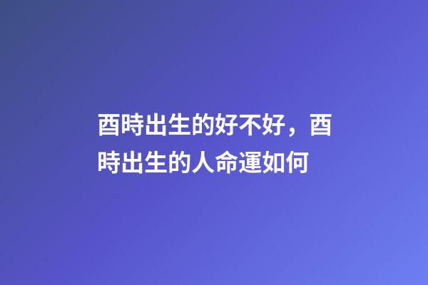酉時出生的好不好，酉時出生的人命運如何