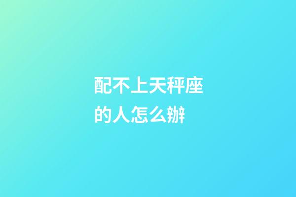 配不上天秤座的人怎么辦-第1張-星座運勢-玄機派