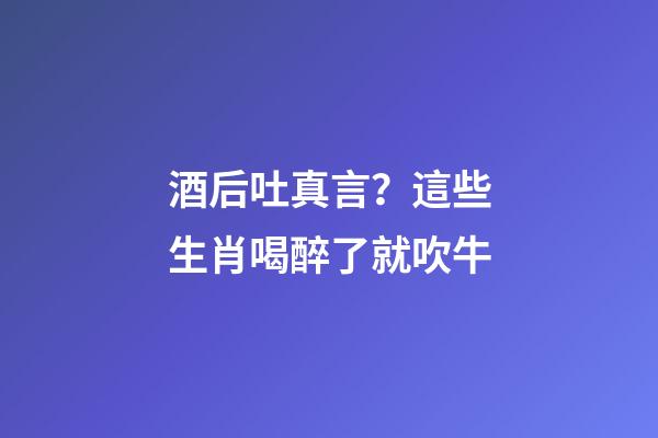 酒后吐真言？這些生肖喝醉了就吹牛