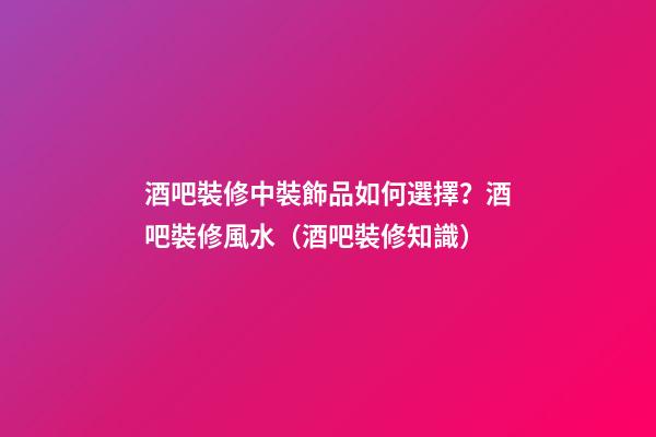 酒吧裝修中裝飾品如何選擇？酒吧裝修風水（酒吧裝修知識）