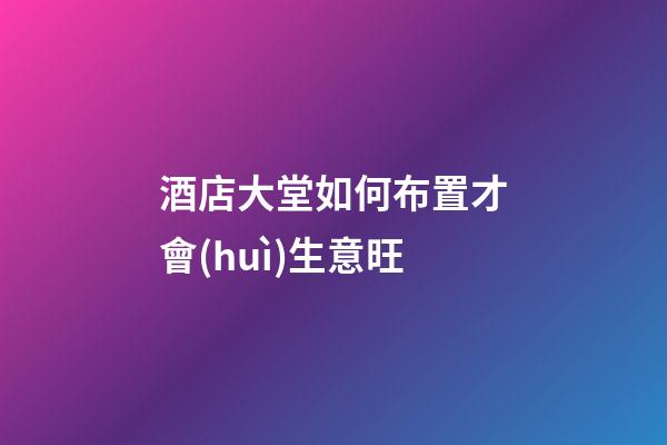 酒店大堂如何布置才會(huì)生意旺