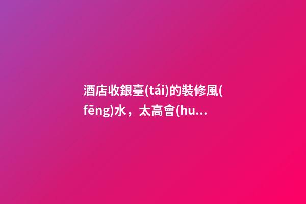 酒店收銀臺(tái)的裝修風(fēng)水，太高會(huì)阻擋財(cái)路