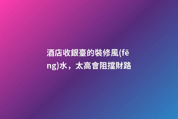 酒店收銀臺的裝修風(fēng)水，太高會阻擋財路