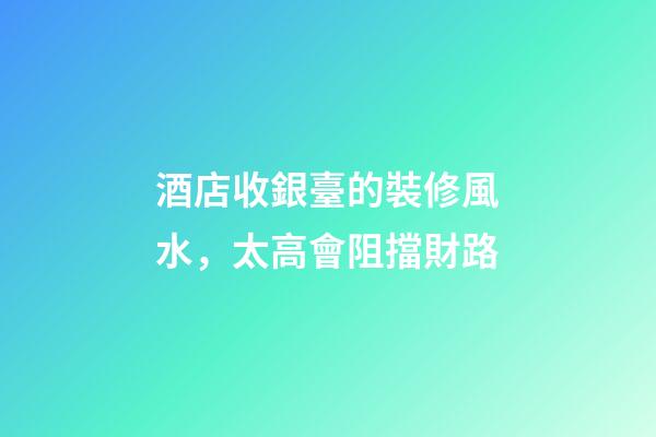 酒店收銀臺的裝修風水，太高會阻擋財路
